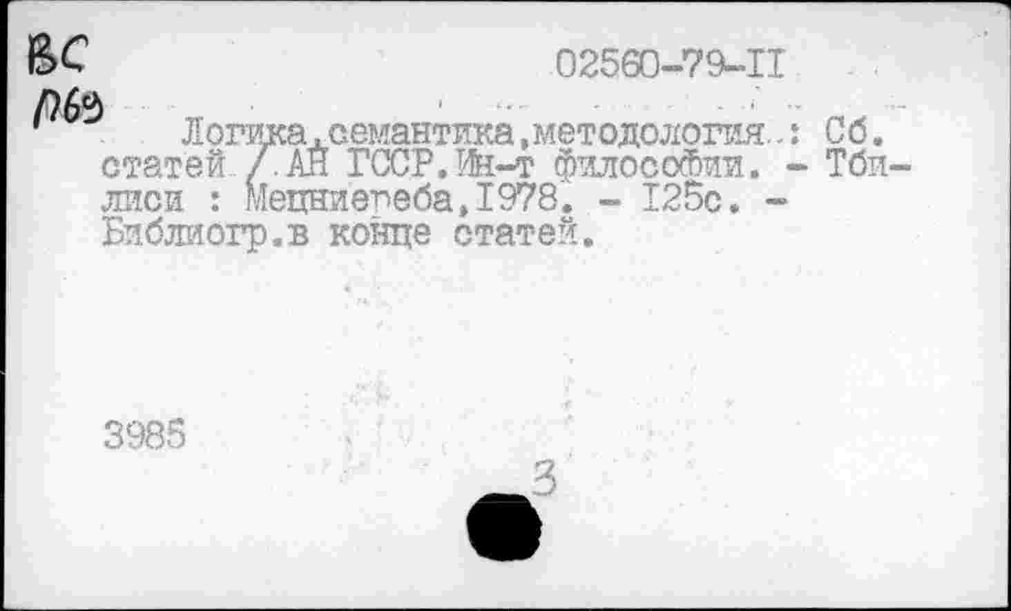 ﻿02560-719-11
-н-	1	■
’	Логика,семантика, методология:.: Со.
статей /.АН ГССР.Ш-т философии. - Тби лиси : Мецние,пеба>1978. - 125с. -Библиогр.в конце статей.
3985